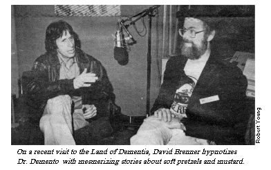 [On a recent visit to the Land of
Dementia, David Brenner hypnotizes Dr. Demento with mesmerizing stories
about soft pretzels and mustard.]