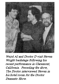 [Weird Al and Doctor D visit Steven
Wright backstage following his recent performance in Claremont, California.
Preceding the show, The Doctor interview Steven in his hotel room for The
Doctor Demento Show.]