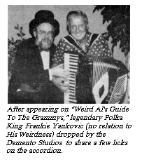 [After appearing in "Weird Al's
Guide To The Grammys," legendary Polka King Frankie Yankovic
(no relation to His Weirdness) dropped by the Demento Studios to share
a few licks on the accordion.]