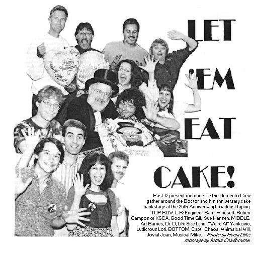 [LET 'EM EAT CAKE!
Past & present members of the Demento Crew
gather around the Doctor and his anniversary cake
backstage at the 25th Anniversary broadcast taping.
TOP ROW, L-R: Engineer Barry Winesett, Ruben
Campos of KSCA, Good Time Gil, Sue Hansen.  MIDDLE:
Art Barnes, Dr. D, Life Size Lynn, "Weird Al" Yankovic,
Ludicrous Lori.  BOTTOM: Capt. Chaos, Whimsical Will,
Jovial Joan, Musical Mike.  Photo by Henry Diltz;
montage by Arthur Chadbourne.]